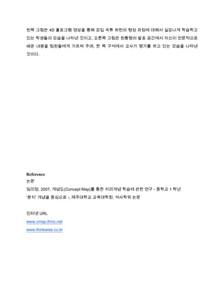 왼쪽 그림은 4D 홀로그램 영상을 통해 감입 곡류 하천의 형성 과정에 대해서 실감나게 학습학고
있는 학생들의 모습을 나타낸 것이고, 오른쪽 그림은 원통형의 발표 공간에서 자신이 전문적으로
배운 내용을 팀원들에게 가르쳐 주며, 한 쪽 구석에서 교사가 평가를 하고 있는 모습을 나타낸

것이다.




Reference
논문
임미정, 2007, 개념도(Concept Map)를 통한 지리개념 학습에 관한 연구 - 중학교 1 학년
‘분지’ 개념을 중심으로 -, 제주대학교 교육대학원, 석사학위 논문



인터넷 URL
www.cmap.ihmc.net
www.thinkwise.co.kr
 