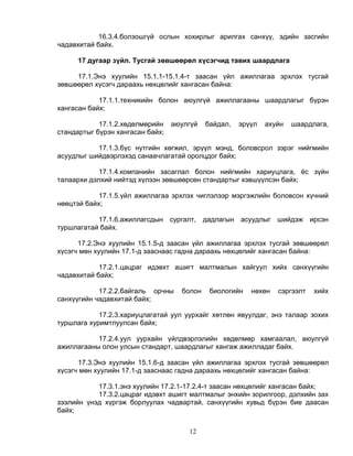 16.3.4.болзошгүй ослын хохирлыг арилгах санхүү, эдийн засгийн
чадавхитай байх.

      17 дугаар зүйл. Тусгай зөвшөөрөл хүсэгчид тавих шаардлага

     17.1.Энэ хуулийн 15.1.1-15.1.4-т заасан үйл ажиллагаа эрхлэх тусгай
зөвшөөрөл хүсэгч дараахь нөхцөлийг хангасан байна:

            17.1.1.техникийн болон аюулгүй ажиллагааны шаардлагыг бүрэн
хангасан байх;

            17.1.2.хөдөлмөрийн    аюулгүй   байдал,   эрүүл   ахуйн   шаардлага,
стандартыг бүрэн хангасан байх;

           17.1.3.бүс нутгийн хөгжил, эрүүл мэнд, боловсрол зэрэг нийгмийн
асуудлыг шийдвэрлэхэд санаачлагатай оролцдог байх;

            17.1.4.компанийн засаглал болон нийгмийн хариуцлага, ёс зүйн
талаархи дэлхий нийтэд хүлээн зөвшөөрсөн стандартыг хэвшүүлсэн байх;

            17.1.5.үйл ажиллагаа эрхлэх чиглэлээр мэргэжлийн боловсон хүчний
нөөцтэй байх;

           17.1.6.ажиллагсдын сургалт, дадлагын асуудлыг шийдэж ирсэн
туршлагатай байх.

      17.2.Энэ хуулийн 15.1.5-д заасан үйл ажиллагаа эрхлэх тусгай зөвшөөрөл
хүсэгч мөн хуулийн 17.1-д зааснаас гадна дараахь нөхцөлийг хангасан байна:

            17.2.1.цацраг идэвхт ашигт малтмалын хайгуул хийх санхүүгийн
чадавхитай байх;

            17.2.2.байгаль орчны    болон    биологийн   нөхөн   сэргээлт   хийх
санхүүгийн чадавхитай байх;

            17.2.3.хариуцлагатай уул уурхайг хөтлөн явуулдаг, энэ талаар зохих
туршлага хуримтлуулсан байх;

           17.2.4.уул уурхайн үйлдвэрлэлийн хөдөлмөр хамгаалал, аюулгүй
ажиллагааны олон улсын стандарт, шаардлагыг хангаж ажилладаг байх.

      17.3.Энэ хуулийн 15.1.6-д заасан үйл ажиллагаа эрхлэх тусгай зөвшөөрөл
хүсэгч мөн хуулийн 17.1-д зааснаас гадна дараахь нөхцөлийг хангасан байна:

           17.3.1.энэ хуулийн 17.2.1-17.2.4-т заасан нөхцөлийг хангасан байх;
           17.3.2.цацраг идэвхт ашигт малтмалыг энхийн зорилгоор, дэлхийн зах
зээлийн үнэд хүргэж борлуулах чадвартай, санхүүгийн хувьд бүрэн бие даасан
байх;


                                      12
 