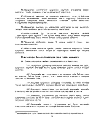 43.3.Цацрагтай ажиллагчийг цацрагийн аюулгүйн стандартад                            заасан
шарлагын тунгийн хязгаараас илүүгээр өртүүлэхийг хориглоно.

      43.4.Цацрагтай ажиллагч нь цацрагийн хамгаалалт, аюулгүй байдлын
шаардлага, хөдөлмөрийн хэвийн нөхцөлийг хангах асуудлаар байгууллагын
захиргаанд шаардлага тавих, ажиллахаас татгалзах, төрийн захиргааны
байгууллагад гомдлоо гаргах эрхтэй.

      43.5.Цацрагтай ажиллагч нь мэргэжлээс шалтгаалах өвчний эмнэлгийн
тогтмол хяналтанд байж, эмнэлгийн үйлчилгээнд хамрагдана.

     43.6.Шаардлагатай     бол    цацрагтай    ажилладаг    жирэмсэн эмэгтэй
                            12
Хөдөлмөрийн тухай хуулийн 107 дугаар зүйлд заасны дагуу ажлын нөхцөлөө
өөрчлөх эрхтэй бөгөөд энэ нь түүнийг ажлаас халах үндэслэл болохгүй.

     43.7.Цацрагтай холбогдсон ажилд 18                   насанд хүрээгүй       хүнийг      авч
ажиллуулахыг хориглоно.

      43.8.Мэргэжлийн шарлагын хувийн тунгийн хяналтад хамрагдаж байгаа
цацрагтай ажиллагчийн ажлын нөхцөл нь хөдөлмөрийн хэвийн бус нөхцөлд
хамаарна.

          44 дүгээр зүйл. Эмнэлгийн шарлагад тавих үндсэн шаардлага

          44.1.Эмнэлгийн шарлага хийхэд дараахь шаардлагыг биелүүлнэ:

           44.1.1.цацрагийн үүсгүүрээр оношлогоо, эмчилгээ хийхдээ энэ хууль,
цацрагийн аюулгүйн стандарт болон бусад холбогдох дүрэм, журмыг мөрдөж
ажиллах;

            44.1.2.цацрагийн үүсгүүрээр оношлогоо, эмчилгээ хийж байгаа этгээд
нь ашиглаж байгаа багаж хэрэгсэл, тоног төхөөрөмжид тохируулга, чанарын
хяналтыг тогтмол хийж байх;

             44.1.3.хүүхдэд цацрагийн үүсгүүрээр оношлогоо, эмчилгээ хийхдээ
түүний эцэг, эх, асран хамгаалагч, харгалзан дэмжигчийн зөвшөөрлийг авсан байх;

            44.1.4.эмчилгээ, оношлогооны үед өвчтөнийг цацрагийн аюулгүйн
стандартад заасан тунгийн хязгаараас илүү шарлагад өртүүлэхийг хориглох;

            44.1.5.эмчилгээ, оношлогооны үед өвчтөний биеийн бусад хэсгийг
шарлагаас хамгаалах, өвчтөний асран хамгаалагч болон туслах ажилтныг хувийн
хамгаалах хэрэгслээр хангах;

           44.1.6.цацрагийн эмчилгээ, оношлогооны үед бусад өвчтөнийг
шаардлагагүй нэмэгдэл шарлагад өртүүлэхгүй байх нөхцөлийг бүрдүүлэх.


12
     Хөдөлмөрийн тухай хууль-“Төрийн мэдээлэл” эмхтгэлийн 1999 оны 25 дугаарт нийтлэгдсэн
                                                29
 