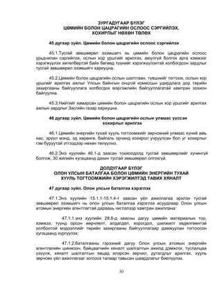 ЗУРГАДУГААР БҮЛЭГ
            ЦӨМИЙН БОЛОН ЦАЦРАГИЙН ОСЛООС СЭРГИЙЛЭХ,
                     ХОХИРЛЫГ НӨХӨН ТӨЛӨХ

     45 дугаар зүйл. Цөмийн болон цацрагийн ослоос сэргийлэх

      45.1.Тусгай зөвшөөрөл эзэмшигч нь цөмийн болон цацрагийн ослоос
урьдчилан сэргийлэх, ослын хор уршгийг арилгах, аюулгүй болгох арга хэмжээг
хэрэгжүүлэх хөтөлбөртэй байх бөгөөд түүнийг хэрэгжүүлэхтэй холбогдсон зардлыг
тусгай зөвшөөрөл эзэмшигч хариуцна.

      45.2.Цөмийн болон цацрагийн ослын шалтгаан, түвшнийг тогтоох, ослын хор
уршгийг арилгах ажлыг Улсын байнгын онцгой комиссын удирдлага дор төрийн
захиргааны байгууллага холбогдох мэргэжлийн байгууллагатай хамтран зохион
байгуулна.

     45.3.Нийтийг хамарсан цөмийн болон цацрагийн ослын хор уршгийг арилгах
ажлын зардлыг Засгийн газар хариуцна.

     46 дугаар зүйл. Цөмийн болон цацрагийн ослын улмаас үүссэн
                            хохирлыг арилгах

      46.1.Цөмийн энергийн тухай хууль тогтоомжийг зөрчсөний улмаас хүний амь
нас, эрүүл мэнд, эд хөрөнгө, байгаль орчинд хохирол учруулсан бол уг хохирлыг
гэм буруутай этгээдээр нөхөн төлүүлнэ.

      46.2.Энэ хуулийн 46.1-д заасан тохиолдолд тусгай зөвшөөрлийг хүчингүй
болгож, 30 жилийн хугацаанд дахин тусгай зөвшөөрөл олгохгүй.

                        ДОЛДУГААР БҮЛЭГ
        ОЛОН УЛСЫН БАТАЛГАА БОЛОН ЦӨМИЙН ЭНЕРГИЙН ТУХАЙ
          ХУУЛЬ ТОГТООМЖИЙН ХЭРЭГЖИЛТЭД ТАВИХ ХЯНАЛТ

     47 дугаар зүйл. Олон улсын баталгаа хэрэглэх

     47.1.Энэ хуулийн 15.1.1-15.1.4-т заасан үйл ажиллагаа эрхлэх тусгай
зөвшөөрөл эзэмшигч нь олон улсын баталгаа хэрэглэх асуудлаар Олон улсын
атомын энергийн агентлагтай дараахь чиглэлээр хамтран ажиллана:

            47.1.1.энэ хуулийн 28.8-д заасны дагуу цөмийн материалын тоо,
хэмжээ, түүнд орсон өөрчлөлт, алдагдал, хорогдол, шилжилт хөдөлгөөнтэй
холбоотой мэдээллийг төрийн захиргааны байгууллагаар дамжуулан тогтоосон
хугацаанд хүргүүлэх;

            47.1.2.баталгааны гэрээний дагуу Олон улсын атомын энергийн
агентлагийн шинжээч, байцаагчийн хяналт шалгалтын ажилд дэмжлэг, туслалцаа
үзүүлж, хяналт шалгалтын явцад илэрсэн зөрчил, дутагдлыг арилгах, хууль
зөрчсөн үйл ажиллагааг зогсоох талаар тавьсан шаардлагыг биелүүлэх.


                                     30
 