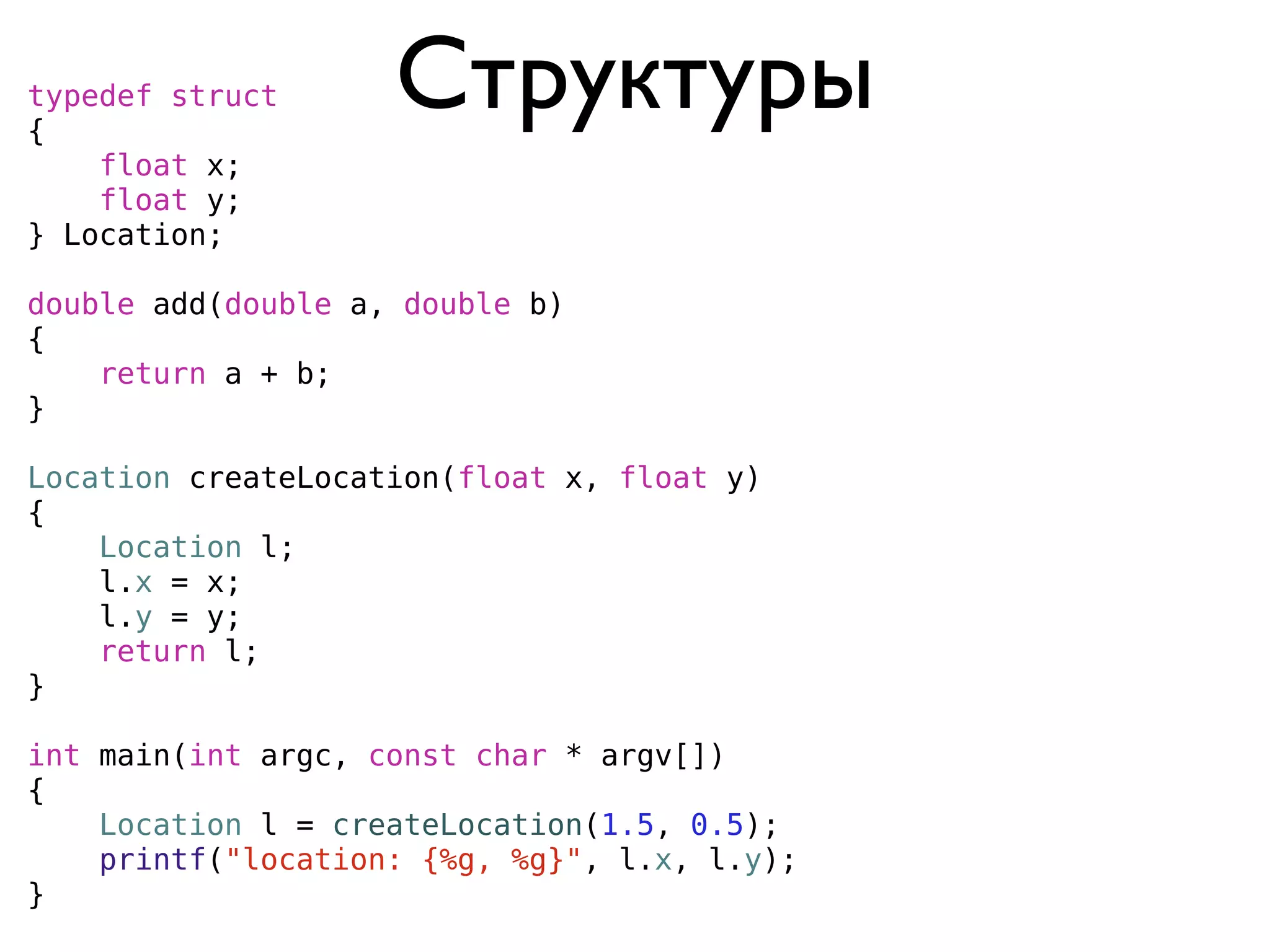 typedef struct
{
                    Структуры
    float x;
    float y;
} Location;

double add(double a, double b)
{
    return a + b;
}

Location createLocation(float x, float y)
{
    Location l;
    l.x = x;
    l.y = y;
    return l;
}

int main(int argc, const char * argv[])
{
    Location l = createLocation(1.5, 0.5);
    printf("location: {%g, %g}", l.x, l.y);
}
 