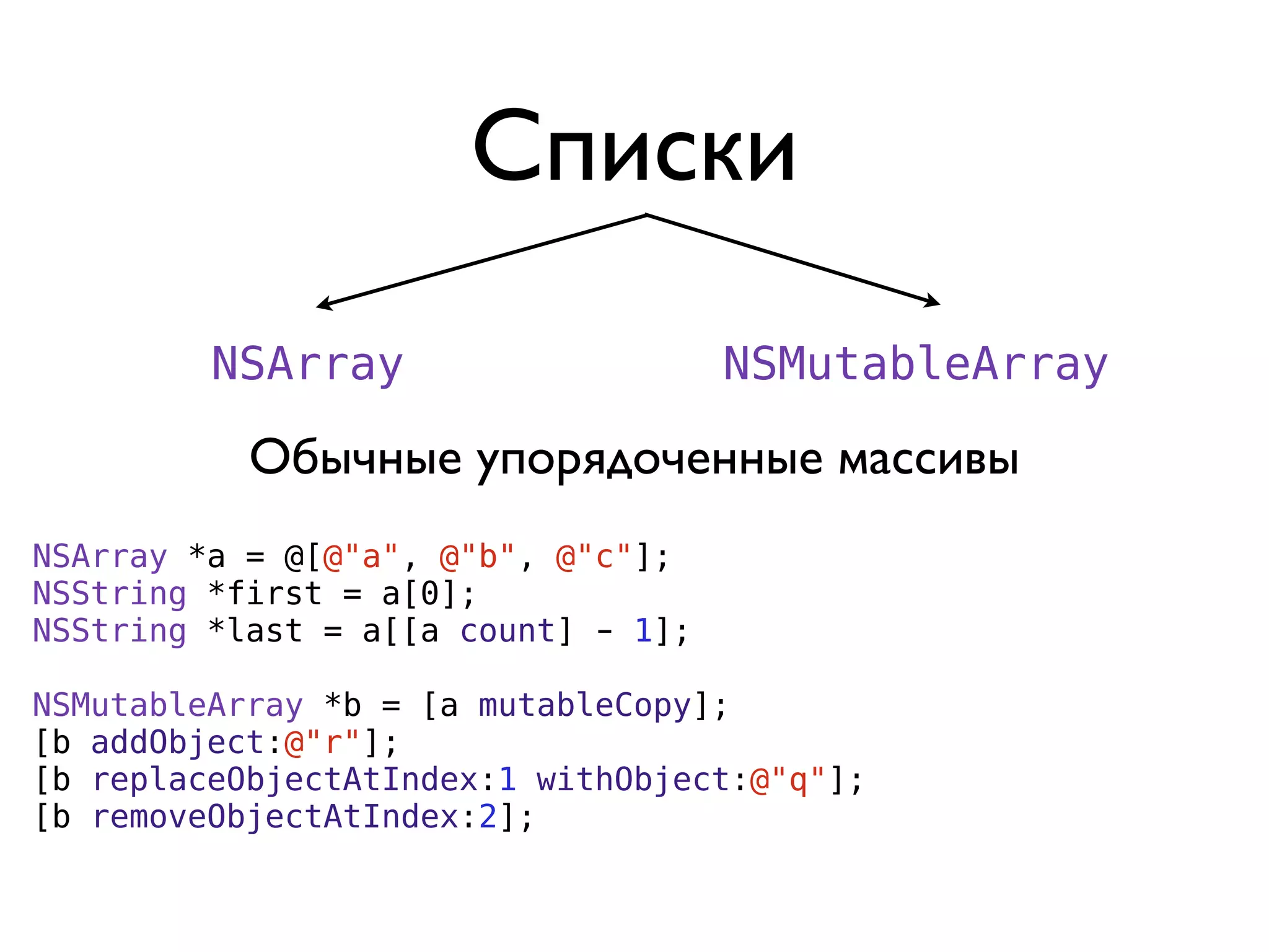 Списки
         NSArray                     NSMutableArray

           Обычные упорядоченные массивы
NSArray *a = @[@"a", @"b", @"c"];
NSString *first = a[0];
NSString *last = a[[a count] - 1];

NSMutableArray *b = [a mutableCopy];
[b addObject:@"r"];
[b replaceObjectAtIndex:1 withObject:@"q"];
[b removeObjectAtIndex:2];
 