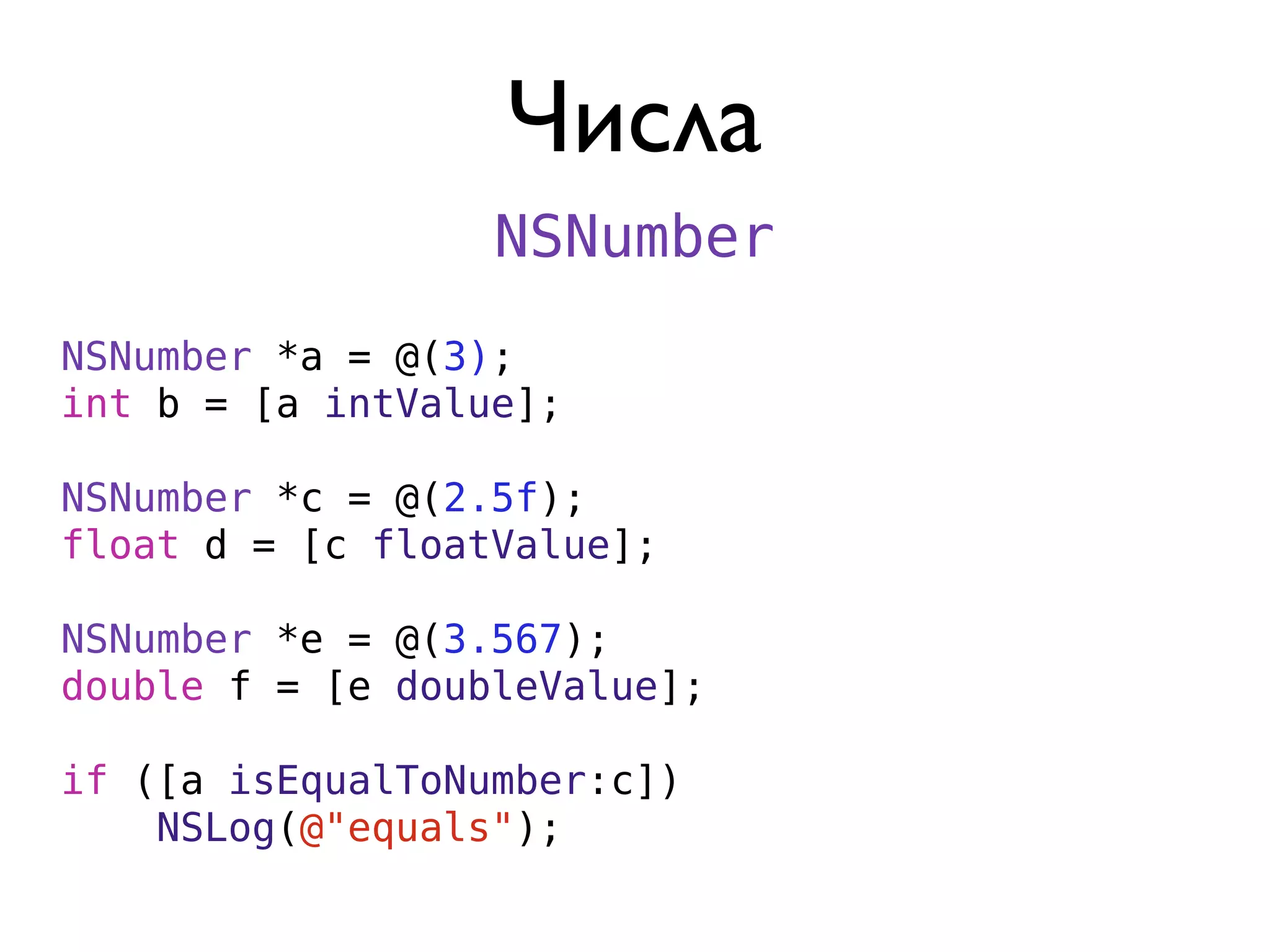 Числа
                  NSNumber
NSNumber *a = @(3);
int b = [a intValue];

NSNumber *c = @(2.5f);
float d = [c floatValue];

NSNumber *e = @(3.567);
double f = [e doubleValue];

if ([a isEqualToNumber:c])
    NSLog(@"equals");
 