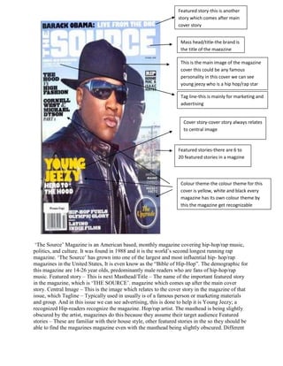 Featured story-this is another
                                                                   story which comes after main
                                                                   cover story


                                                                    Mass head/title-the brand is
                                                                    the title of the magazine

                                                                    This is the main image of the magazine
                                                                    cover this could be any famous
                                                                    personality in this cover we can see
                                                                    young jeezy who is a hip hop/rap star

                                                                    Tag line-this is mainly for marketing and
                                                                    advertising


                                                                      Cover story-cover story always relates
                                                                      to central image



                                                                   Featured stories-there are 6 to
                                                                   20 featured stories in a magzine




                                                                    Colour theme-the colour theme for this
                                                                    cover is yellow, white and black every
                                                                    magazine has its own colour theme by
                                                                    this the magazine get recognizable




 „The Source‟ Magazine is an American based, monthly magazine covering hip-hop/rap music,
politics, and culture. It was found in 1988 and it is the world‟s second longest running rap
magazine. „The Source‟ has grown into one of the largest and most influential hip- hop/rap
magazines in the United States, It is even know as the “Bible of Hip-Hop”. The demographic for
this magazine are 14-26 year olds, predominantly male readers who are fans of hip-hop/rap
music. Featured story – This is next Masthead/Title – The name of the important featured story
in the magazine, which is „THE SOURCE‟. magazine which comes up after the main cover
story. Central Image – This is the image which relates to the cover story in the magazine of that
issue, which Tagline – Typically used in usually is of a famous person or marketing materials
and group. And in this issue we can see advertising, this is done to help it is Young Jeezy; a
recognized Hip-readers recognize the magazine. Hop/rap artist. The masthead is being slightly
obscured by the artist, magazines do this because they assume their target audience Featured
stories – These are familiar with their house style, other featured stories in the so they should be
able to find the magazines magazine even with the masthead being slightly obscured. Different
 