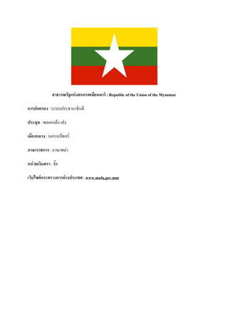 สาธารณรัฐแห่ งสหภาพเมียนมาร์ : Republic of the Union of the Myanmar

การปกครอง : ระบบประธานาธิบดี

ประมุข : พลเอกเต็ง เส่ง

เมืองหลวง : นครเนปิ ดอร์

ภาษาราชการ : ภาษาพม่า

หน่ วยเงินตรา : จัต
                  ๊

เว็บไซต์กระทรวงการต่างประเทศ : www.mofa.gov.mm
 