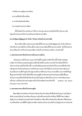 3) สิทธิและความยุติธรรมทางสังคม

   4) ความยังยืนด้านสิ่งแวดล้อม
            ่

   5) การสร้างอัตลักษณ์อาเซียน

   6) การลดช่องว่างทางการพัฒนา

       ทั้งนี้โดยมีกลไกการดําเนินงาน ได้แก่ การประชุมรายสาขาระดับเจ้าหน้าที่อาวุโส และระดับ
รัฐมนตรี และคณะมนตรี ประชาคมสังคมและวัฒนธรรมอาเซียน

สาระสาคัญของปฏิญญาชะอา-หัวหิน ว่าด้ วยการเสริมสร้ างความร่ วมมือ

         ด้านการศึกษาเพื่อบรรลุประชาคมอาเซียนที่เอื้ออาทรและแบ่งปันปฏิญญาชะอํา-หัวหินว่าด้วยการ
เสริ มสร้างความร่ วมมือด้านการศึกษาเพื่อบรรลุประชาคมอาเซียนที่เอื้ออาทรและแบ่งปัน เน้นยํ้าถึงบทบาท
ของการศึกษาในการสร้างประชาคมอาเซียน ภายในปี 2558 อันประกอบด้วย 3 เสาหลัก ดังนี้

1. บทบาทของภาคการศึกษาในเสาการเมืองและความมันคง
                                            ่

       สนับสนุนความเข้าใจและความตระหนักรับรู้เรื่ องกฎบัตรอาเซียนให้มากขึ้นโดยผ่านหลักสูตร
อาเซียน ในโรงเรี ยนและเผยแพร่ กฎบัตรอาเซียนที่แปลเป็ นภาษาต่างๆ ของชาติ ในอาเซียนให้เน้นใน
หลักการแห่งประชาธิปไตยให้มากขึ้น เคารพในสิทธิมนุษยชนและค่านิยมในเรื่ องแนวทางที่สนติภาพใน ั
หลักสูตรของโรงเรี ยนสนับสนุน ความเข้าใจและความตระหนักรับรู้ในความหลากหลายทางวัฒนธรรม
ประเพณี และความเชื่อในภูมิภาคในหมู่อาจารย์ผานการฝึ กอบรม โครงการแลกเปลี่ยน และการจัดตั้งข้อมูล
                                               ่
พื้นฐานออนไลน์เกี่ยวกับเรื่ องนี้จดให้มีการประชุมผูนาโรงเรี ยนอย่างสมํ่าเสมอในฐานะที่เป็ นพื้นฐาน
                                  ั                ้ ํ
สําหรับการแลกเปลี่ยนข้อคิดเห็นเกี่ยวกับประเด็นในภูมิภาคอาเซียนที่หลากหลาย การสร้างศักยภาพและ
เครื อข่าย รวมทั้งยอมรับการดํารงอยูของเวทีโรงเรี ยนเอเชียตะวันออกเฉียงใต้ ( Southeast Asia School
                                    ่
Principals’ Forum: SEA-SPF)

2. บทบาทของภาคการศึกษาในเสาเศรษฐกิจ

      พัฒนาพัฒนากรอบทักษะภายในประเทศของแต่ละประเทศสมาชิกเพื่อช่วยสนับสนุนการมุ่งไปสู่การ
จัดทําการยอมรับทักษะในอาเซียนสนับสนุนการขับเคลื่อนของนักเรี ยนนักศึกษาให้ดีข้ ึนโดยการพัฒนา
บัญชีรายการระดับภูมิภาคของอุปกรณ์สารนิเทศด้านการศึกษาที่ประเทศสมาชิกอาเซียนจัดหาได้สนับสนุน
การเคลื่อนย้ายแรงงานมีฝีมือในภูมิภาคอาเซียน โดยผ่านกลไกความร่ วมมือในระดับภูมิภาคระหว่างประเทศ
 