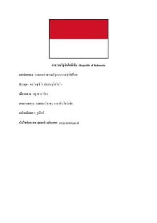 สาธารณรัฐอินโดนีเซีย : Republic of Indonesia

การปกครอง : ระบอบสาธารณรัฐแบบประชาธิปไตย

ประมุข : พลโทซูซีโล บัมบัง ยูโดโยโน

เมืองหลวง : กรุ งจาการ์ตา

ภาษาราชการ : ภาษาบาร์ฮาซา, ภาษาอินโดนีเซีย

หน่ วยเงินตรา : รู เปี ยห์

เว็บไซต์กระทรวงการต่างประเทศ : www.kemlu.go.id
 
