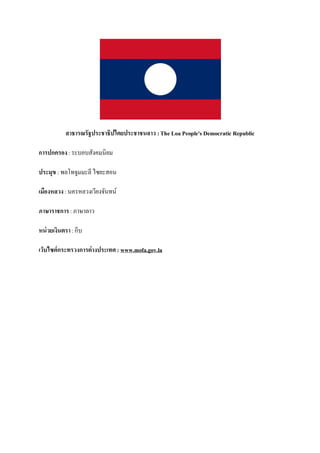 สาธารณรัฐประชาธิปไตยประชาชนลาว : The Loa People's Democratic Republic

การปกครอง : ระบอบสังคมนิยม

ประมุข : พลโทจูมมะลี ไซยะสอน

เมืองหลวง : นครหลวงเวียงจันทน์

ภาษาราชการ : ภาษาลาว

หน่ วยเงินตรา : กีบ

เว็บไซต์กระทรวงการต่างประเทศ : www.mofa.gov.la
 