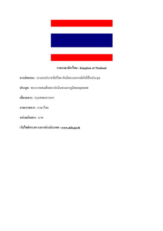 ราชอาณาจักรไทย : Kingdom of Thailand

การปกครอง : ระบอบประชาธิปไตย อันมีพระมหากษัตริ ยเ์ ป็ นประมุข

ประมุข : พระบาทสมเด็จพระปรมินทรมหาภูมิพลอดุลยเดช

เมืองหลวง : กรุ งเทพมหานคร

ภาษาราชการ : ภาษาไทย

หน่ วยเงินตรา : บาท

เว็บไซต์กระทรวงการต่างประเทศ : www.mfa.go.th
 