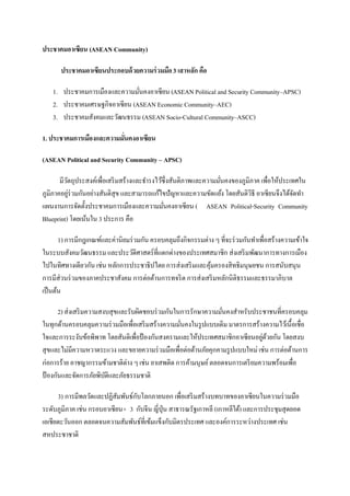 ประชาคมอาเซียน (ASEAN Community)

       ประชาคมอาเซียนประกอบด้ วยความร่ วมมือ 3 เสาหลัก คือ

    1. ประชาคมการเมืองและความมันคงอาเซียน (ASEAN Political and Security Community–APSC)
                                ่
    2. ประชาคมเศรษฐกิจอาเซียน (ASEAN Economic Community–AEC)
    3. ประชาคมสังคมและวัฒนธรรม (ASEAN Socio-Cultural Community–ASCC)

1. ประชาคมการเมืองและความมันคงอาเซียน
                           ่

(ASEAN Political and Security Community – APSC)

       มีวตถุประสงค์เพื่อเสริ มสร้างและธํารงไว้ซ่ึงสันติภาพและความมันคงของภูมิภาค เพื่อให้ประเทศใน
          ั                                                         ่
ภูมิภาคอยูร่วมกันอย่างสันติสุข และสามารถแก้ไขปัญหาและความขัดแย้ง โดยสันติวิธี อาเซียนจึงได้จดทํา
            ่                                                                                  ั
แผนงานการจัดตั้งประชาคมการเมืองและความมันคงอาเซียน ( ASEAN Political-Security Community
                                                ่
Blueprint) โดยเน้นใน 3 ประการ คือ

       1) การมีกฎเกณฑ์และค่านิยมร่ วมกัน ครอบคลุมถึงกิจกรรมต่าง ๆ ที่จะร่ วมกันทําเพื่อสร้างความเข้าใจ
ในระบบสังคมวัฒนธรรม และประวัติศาสตร์ที่แตกต่างของประเทศสมาชิก ส่งเสริ มพัฒนาการทางการเมือง
ไปในทิศทางเดียวกัน เช่น หลักการประชาธิปไตย การส่งเสริ มและคุมครองสิทธิมนุษยชน การสนับสนุน
                                                              ้
การมีส่วนร่ วมของภาคประชาสังคม การต่อต้านการทจริ ต การส่งเสริ มหลักนิติธรรมและธรรมาภิบาล
เป็ นต้น

       2) ส่งเสริ มความสงบสุขและรับผิดชอบร่ วมกันในการรักษาความมันคงสําหรับประชาชนที่ครอบคลุม
                                                                 ่
ในทุกด้านครอบคลุมความร่ วมมือเพื่อเสริ มสร้างความมันคงในรู ปแบบเดิม มาตรการสร้างความไว้เนื้อเชื่อ
                                                   ่
ใจและการระงับข้อพิพาท โดยสันติเพื่อป้ องกันสงครามและให้ประเทศสมาชิกอาเซียนอยูดวยกัน โดยสงบ
                                                                               ่ ้
สุขและไม่มีความหวาดระแวง และขยายความร่ วมมือเพื่อต่อต้านภัยคุกคามรู ปแบบใหม่ เช่น การต่อต้านการ
ก่อการร้าย อาชญากรรมข้ามชาติต่าง ๆ เช่น ยาเสพติด การค้ามนุษย์ ตลอดจนการเตรี ยมความพร้อมเพื่อ
ป้ องกันและจัดการภัยพิบติและภัยธรรมชาติ
                         ั

      3) การมีพลวัตและปฏิสมพันธ์กบโลกภายนอก เพื่อเสริ มสร้างบทบาทของอาเซียนในความร่ วมมือ
                           ั     ั
ระดับภูมิภาค เช่น กรอบอาเซียน+ 3 กับจีน ญี่ปุ่น สาธารณรัฐเกาหลี (เกาหลีใต้) และการประชุมสุดยอด
เอเชียตะวันออก ตลอดจนความสัมพันธ์ที่เข้มแข็งกับมิตรประเทศ และองค์การระหว่างประเทศ เช่น
สหประชาชาติ
 