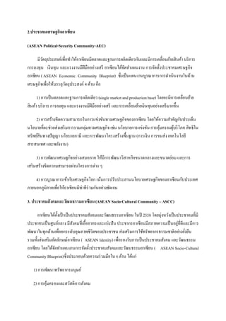 2.ประชาคมเศรษฐกิจอาเซียน

(ASEAN Political-Security Community-AEC)

      มีวตถุประสงค์เพื่อทําให้อาเซียนมีตลาดและฐานการผลิตเดียวกันและมีการเคลื่อนย้ายสินค้า บริ การ
         ั
การลงทุน เงินทุน และแรงงานมีฝีมืออย่างเสรี อาเซียนได้จดทําแผนงาน การจัดตั้งประชาคมเศรษฐกิจ
                                                      ั
อาเซียน ( ASEAN Economic Community Blueprint) ซึ่งเป็ นแผนงานบูรณาการการดําเนินงานในด้าน
เศรษฐกิจเพื่อให้บรรลุวตถุประสงค์ 4 ด้าน คือ
                       ั

      1) การเป็ นตลาดและฐานการผลิตเดียว (single market and production base) โดยจะมีการเคลื่อนย้าย
สินค้า บริ การ การลงทุน และแรงงานมีฝีมืออย่างเสรี และการเคลื่อนย้ายเงินทุนอย่างเสรี มากขึ้น

     2) การสร้างขีดความสามารถในการแข่งขันทางเศรษฐกิจของอาเซียน โดยให้ความสําคัญกับประเด็น
นโยบายที่จะช่วยส่งเสริ มการรวมกลุ่มทางเศรษฐกิจ เช่น นโยบายการแข่งขัน การคุมครองผูบริ โภค สิทธิใน
                                                                          ้      ้
ทรัพย์สินทางปัญญา นโยบายภาษี และการพัฒนาโครงสร้างพื้นฐาน (การเงิน การขนส่ง เทคโนโลยี
สารสนเทศ และพลังงาน)

      3) การพัฒนาเศรษฐกิจอย่างเสมอภาค ให้มีการพัฒนาวิสาหกิจขนาดกลางและขนาดย่อม และการ
เสริ มสร้างขีดความสามารถผ่านโครงการต่าง ๆ

    4) การบูรณาการเข้ากับเศรษฐกิจโลก เน้นการปรับประสานนโยบายเศรษฐกิจของอาเซียนกับประเทศ
ภายนอกภูมิภาคเพื่อให้อาเซียนมีท่าทีร่วมกันอย่างชัดเจน

3. ประชาคมสังคมและวัฒนธรรมอาเซียน (ASEAN Socio-Cultural Community – ASCC)

      อาเซียนได้ต้งเป้ าเป็ นประชาคมสังคมและวัฒนธรรมอาเซียน ในปี 2558 โดยมุ่งหวังเป็ นประชาคมที่มี
                    ั
ประชาชนเป็ นศูนย์กลาง มีสงคมที่เอื้ออาทรและแบ่งปัน ประชากรอาเซียนมีสภาพความเป็ นอยูที่ดีและมีการ
                              ั                                                       ่
พัฒนาในทุกด้านเพื่อยกระดับคุณภาพชีวิตของประชาชน ส่งเสริ มการใช้ทรัพยากรธรรมชาติอย่างยังยืน่
รวมทั้งส่งเสริ มอัตลักษณ์อาเซียน ( ASEAN Identity) เพื่อรองรับการเป็ นประชาคมสังคม และวัฒนธรรม
อาเซียน โดยได้จดทําแผนงานการจัดตั้งประชาคมสังคมและวัฒนธรรมอาเซียน ( ASEAN Socio-Cultural
                  ั
Community Blueprint)ซึ่ งประกอบด้วยความร่ วมมือใน 6 ด้าน ได้แก่

   1) การพัฒนาทรัพยากรมนุษย์

   2) การคุมครองและสวัสดิการสังคม
           ้
 
