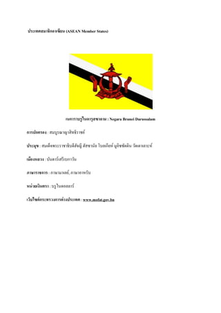 ประเทศสมาชิกอาเซียน (ASEAN Member States)




                        เนการาบรูไนดารุสซาลาม : Negara Brunei Darussalam

การปกครอง : สมบูรณาญาสิทธิราชย์

ประมุข : สมเด็จพระราชาธิบดีฮจญี ฮัสซานัล โบลเกียห์ มูอิซซัดดิน วัดเดาเลาะห์
                            ั

เมืองหลวง : บันดาร์เสรี เบกาวัน

ภาษาราชการ : ภาษามาเลย์, ภาษาอาหรับ

หน่ วยเงินตรา : บรู ไนดอลลาร์

เว็บไซต์กระทรวงการต่างประเทศ : www.mofat.gov.bn
 