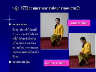 หญิง ใช้วิธีถวายความเคารพโดยการถอนสายบัว

   แบบสากลนิยม                                แบบสากลนิยม
    ยืนตรง หันหน้าไปทางที่
    ประทับ วาดเท้าข้างใดข้าง
    หนึ่งไปข้างหลังเล็กน้อย
    พร้อมกับย่อตัวลง ลาตัว
    ตรง หน้าตรงทอดสายตาลง
    ปล่อยแขนทั้งสองข้าง แล้ว
    ยืนตรง
   แบบพระราชนิยม              แบบพระราชนิยม
 