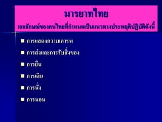 มารยาทไทย
เอกลักษณ์ของคนไทยที่กาหนดเป็นแนวทางประพฤติปฏิบัติดังนี้
  การแสดงความเคารพ
  การส่งและการรับสิ่งของ

  การยืน

  การเดิน

  การนั่ง

  การนอน
 
