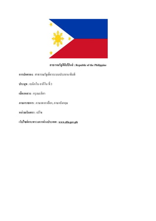 สาธารณรัฐฟิ ลิปปิ นส์ : Republic of the Philippine

การปกครอง : สาธารณรัฐเดี่ยวระบบประธานาธิบดี

ประมุข : เบนิกโน อากีโน ที่ 3

เมืองหลวง : กรุ งมะลิลา

ภาษาราชการ : ภาษาตากาล๊อก, ภาษาอังกฤษ

หน่ วยเงินตรา : เปโซ

เว็บไซต์กระทรวงการต่างประเทศ : www.dfa.gov.ph
 