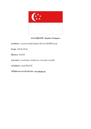 สาธารณรัฐสิงคโปร์ : Republic of Singapore

การปกครอง : ระบบสาธารณรัฐแบบรัฐสภา มีประธานาธิบดีเป็ นประมุข

ประมุข : โทนี ตัน เค็ง ยัม

เมืองหลวง : สิงคโปร์

ภาษาราชการ : ภาษาอังกฤษ, ภาษาจีนกลาง, ภาษามาเลย์, ภาษาทมิฬ

หน่ วยเงินตรา : ดอลล่าร์สิงคโปร์

เว็บไซต์กระทรวงการต่างประเทศ : www.mfa.gov.sg
 