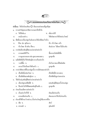 ๑๓


คาชี้แจง ให้นกเรี ยนเขียน  ล้อมรอบคาตอบที่ถกที่สุด
                ั                              ู
๑. ความสาคัญของอาชีพการเกษตรคือข้อใด
     ก. ให้ปัจจัย ๔                            ข. เพิ่มรายได้
ค.       คนมีงานทา ง.                               ใช้ทรัพยากรให้เกิดประโยชน์
๒. พืชที่เหมาะที่จะปลูกในดินทรายได้แก่พืชอะไรบ้าง
ก.       ฝ้ าย ปอ ทุเรี ยน ข.                       ข้าว ข้าวโพด แห้ว
ค.       ข้าวโพด ข้าวฟ่ าง ฝ้ าย ง.                 สับปะรด ไม้ดอกไม้ประดับ
๓. การคัดเลือกพันธุพืชแบบง่ายๆทาอย่างไร
                        ์
ก.       การจดสถิติไว้ ข.                           ซื้อจากบริ ษทที่มีชื่อ
                                                                   ั
ค.       การดูแลภายนอก เช่น ดูขนาดของผล ง.          ถูกทุกข้อ
๔. เมล็ดพืชที่เก็บไว้ทาพันธุต่อ ควรเก็บอย่างไร
                                ์
ก.       วางที่พ้ืน ข.                              เก็บในภาชนะที่ปิดมิดชิด
ค.       แขวนไว้เหนือเตาไฟในครัว ง.                 ถูกทุกข้อ
๕. การนาพืชจากที่อ่นมาปลูกนั้น ควรมีลกษณะอย่างไร
                          ื              ั
     ก. เป็ นพืชที่แปลกใหม่ ข.                      เป็ นพืชที่มีราคาแพงๆ
     ค. เป็ นพืชที่ขยายพันธุยาก ง.
                              ์                     เป็ นพืชที่ปลูกง่ายขายง่าย
๖. วิธีปรับปรุ งพันธุพืชอย่างง่ายๆทาอย่างไร
                      ์
     ก. เลือกปลูกแต่พืชที่ดี ข.                     ผสมพันธุพืชทุกครั้งก่อนปลูก
                                                                 ์
     ค. ป้ องกันไม่ให้พืชผสมพันธุขามต้น ง.
                                    ์ ้             ถูกทุกข้อ
๗. ก่อนเก็บเมล็ดควรทาอย่างไร
     ก. เก็บอย่างไรก็ได้ ข.                         คัดเมล็ดก่อนเก็บ
ค.       ตากเมล็ดก่อนเก็บ ง.                        คัดและตากให้แห้งก่อนเก็บ
๘. ตัวยาที่ใช้รักษาโรคต่างๆ นั้นส่วนใหญ่ได้มาจากที่ใด
     ก. พืช ข.                                      สัตว์
      ค. สารเคมี ง.                                 จุลินทรี ย ์
 