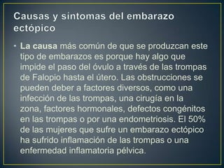 • La causa más común de que se produzcan este
  tipo de embarazos es porque hay algo que
  impide el paso del óvulo a través de las trompas
  de Falopio hasta el útero. Las obstrucciones se
  pueden deber a factores diversos, como una
  infección de las trompas, una cirugía en la
  zona, factores hormonales, defectos congénitos
  en las trompas o por una endometriosis. El 50%
  de las mujeres que sufre un embarazo ectópico
  ha sufrido inflamación de las trompas o una
  enfermedad inflamatoria pélvica.
 