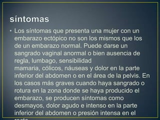 • Los síntomas que presenta una mujer con un
  embarazo ectópico no son los mismos que los
  de un embarazo normal. Puede darse un
  sangrado vaginal anormal o bien ausencia de
  regla, lumbago, sensibilidad
  mamaria, cólicos, náuseas y dolor en la parte
  inferior del abdomen o en el área de la pelvis. En
  los casos más graves cuando haya sangrado o
  rotura en la zona donde se haya producido el
  embarazo, se producen síntomas como
  desmayos, dolor agudo e intenso en la parte
  inferior del abdomen o presión intensa en el
 
