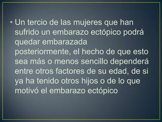 • Un tercio de las mujeres que han
  sufrido un embarazo ectópico podrá
  quedar embarazada
  posteriormente, el hecho de que esto
  sea más o menos sencillo dependerá
  entre otros factores de su edad, de si
  ya ha tenido otros hijos o de lo que
  motivó el embarazo ectópico
 