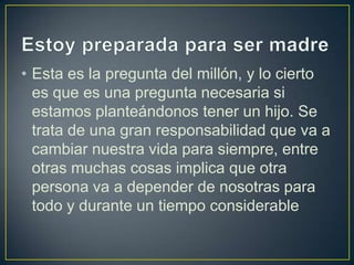 • Esta es la pregunta del millón, y lo cierto
  es que es una pregunta necesaria si
  estamos planteándonos tener un hijo. Se
  trata de una gran responsabilidad que va a
  cambiar nuestra vida para siempre, entre
  otras muchas cosas implica que otra
  persona va a depender de nosotras para
  todo y durante un tiempo considerable
 