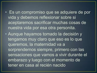 • Es un compromiso que se adquiere de por
  vida y debemos reflexionar sobre si
  aceptaremos sacrificar muchas cosas de
  nuestra vida por esa otra personita.
• Aunque hayamos tomado la decisión y
  tengamos muy claro que eso es lo que
  queremos, la maternidad va a
  sorprendernos siempre, primero con las
  sensaciones que vamos a vivir durante el
  embarazo y luego con el momento de
  tener en casa al recién nacido
 