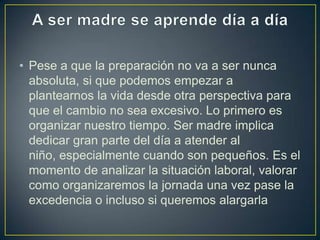 • Pese a que la preparación no va a ser nunca
  absoluta, si que podemos empezar a
  plantearnos la vida desde otra perspectiva para
  que el cambio no sea excesivo. Lo primero es
  organizar nuestro tiempo. Ser madre implica
  dedicar gran parte del día a atender al
  niño, especialmente cuando son pequeños. Es el
  momento de analizar la situación laboral, valorar
  como organizaremos la jornada una vez pase la
  excedencia o incluso si queremos alargarla
 