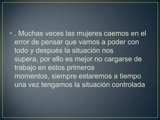 • . Muchas veces las mujeres caemos en el
  error de pensar que vamos a poder con
  todo y después la situación nos
  supera, por ello es mejor no cargarse de
  trabajo en estos primeros
  momentos, siempre estaremos a tiempo
  una vez tengamos la situación controlada
 