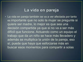 • La vida en pareja también se va a ver afectada por tanto
  es importante que no solo la mujer se pregunte si
 quiere ser madre, lo mejor es que sea una
 decisión compartida ya que si no va a ser más
 difícil que funcione. Actuando como un equipo el
 trabajo que da un niño se hace más llevadero y
 además se multiplica la unión de la pareja, eso
 sí, puede que haya que esforzarse más en
 buscar esos momentos para compartir a solas
 