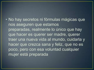 • No hay secretos ni fórmulas mágicas que
  nos aseguren que estamos
  preparadas, realmente lo único que hay
  que hacer es querer ser madre, querer
  traer una nueva vida al mundo, cuidarla y
  hacer que crezca sana y feliz, que no es
  poco, pero con esa voluntad cualquier
  mujer está preparada
 