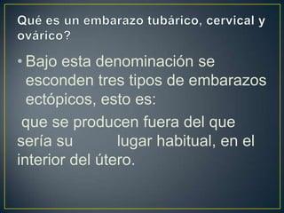 • Bajo esta denominación se
  esconden tres tipos de embarazos
  ectópicos, esto es:
 que se producen fuera del que
sería su        lugar habitual, en el
interior del útero.
 
