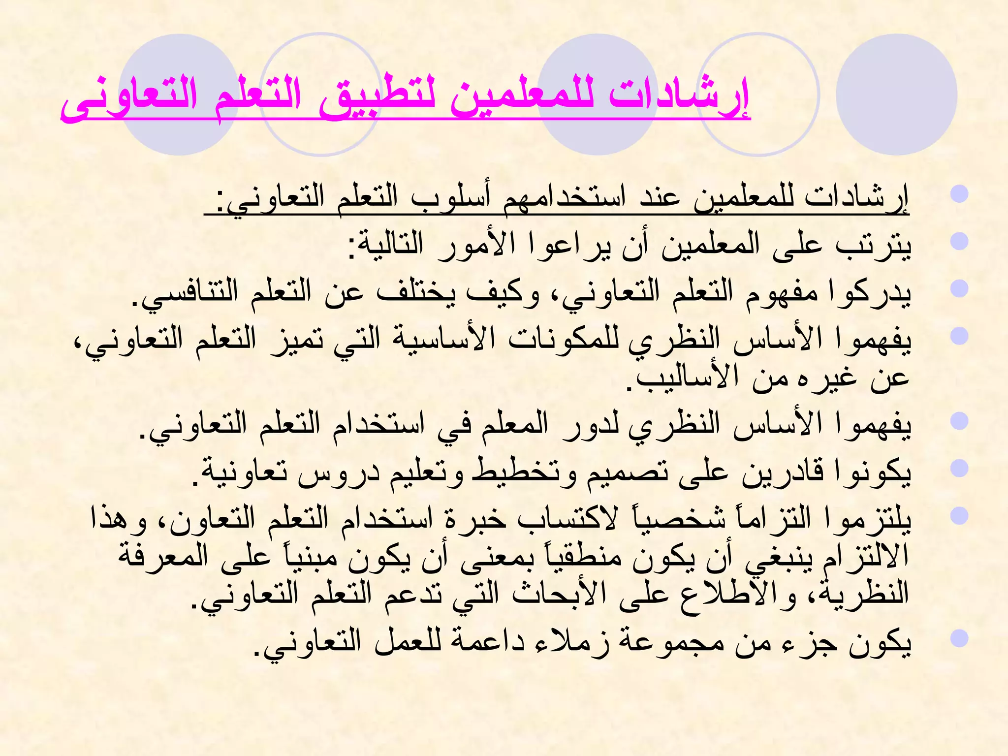 ‫إرشادات للمعلمين لتطبيق التعلم التعاونى‬
            ‫إرشادات للمعلمين عند استخدامهم أسلو ب التعلم التعاوني:‬   ‫‪‬‬
                       ‫يترتب على المعلمين أن يراعوا المور التالية:‬   ‫‪‬‬
    ‫يدركوا مفهوم التعلم التعاوني، وكيف يختلف عن التعلم التنافسي.‬     ‫‪‬‬
‫يفهموا الساس النظري للمكونات الساسية التي تميز التعلم التعاوني،‬      ‫‪‬‬
                                             ‫عن غيره من الساليب.‬
     ‫يفهموا الساس النظري لدور المعلم في استخدام التعلم التعاوني.‬     ‫‪‬‬
          ‫يكونوا قادرين على تصميم وتخطيط وتعليم دروس تعاونية.‬        ‫‪‬‬
 ‫يلتزموا التزاما شخصيا لكتسا ب خبرة استخدام التعلم التعاون، وهذا‬
                                              ‫ ً‬     ‫ ً‬              ‫‪‬‬
   ‫اللتزام ينبغي أن يكون منطقيا بمعنى أن يكون مبنيا على المعرفة‬
                  ‫ ً‬                   ‫ ً‬
         ‫النظرية، والطل ع على البحاث التي تدعم التعلم التعاوني.‬
               ‫يكون جز ء من مجموعة زمل ء داعمة للعمل التعاوني.‬       ‫‪‬‬
 