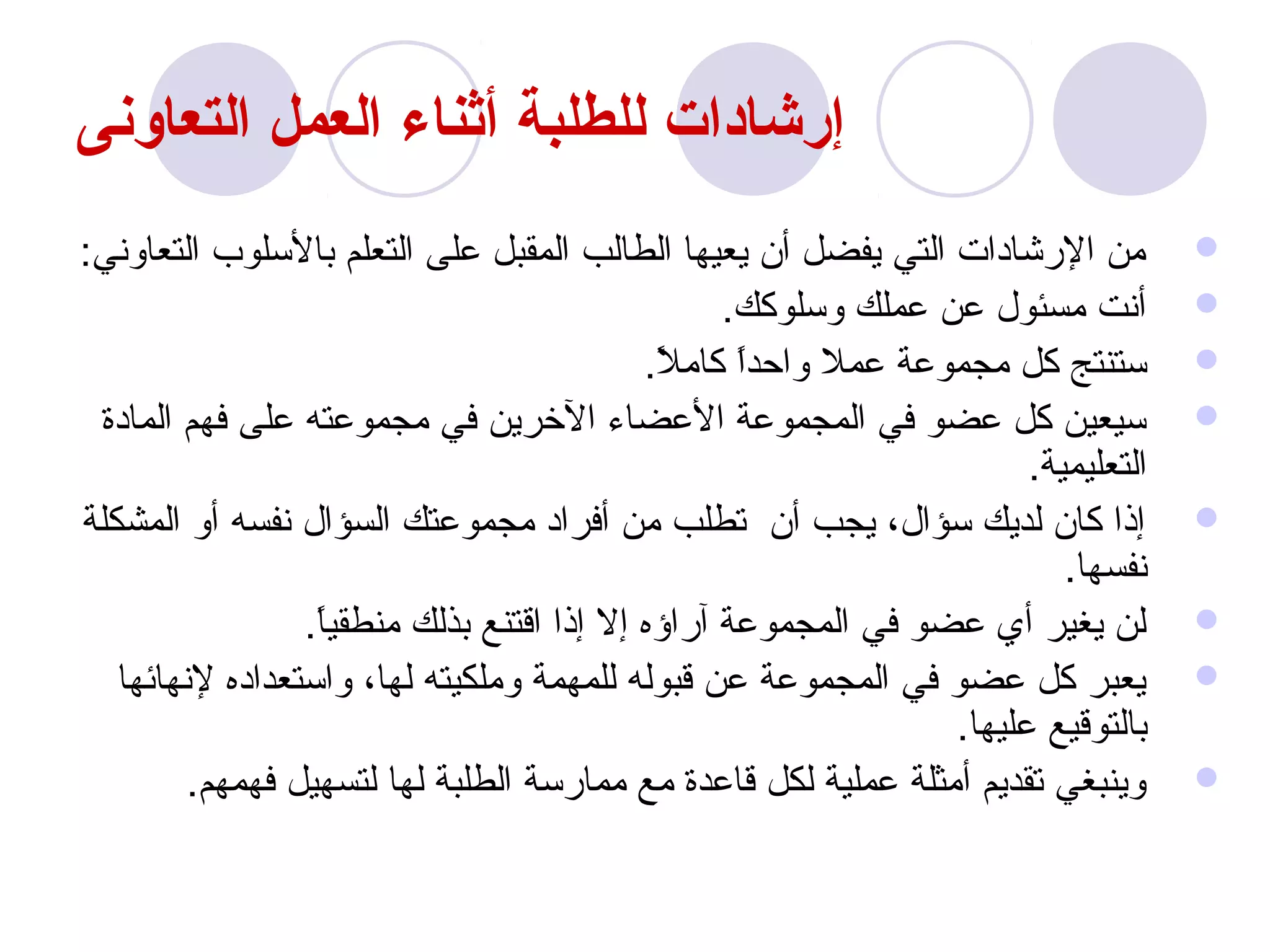 ‫إرشادات للطلبة أثناء العمل التعاونى‬
‫من الرشادات التي يفضل أن يعيها الطالب المقبل على التعلم بالسلو ب التعاوني:‬         ‫‪‬‬
                                                 ‫أنت مسئول عن عملك وسلوكك.‬         ‫‪‬‬
                                           ‫ستنتج كل مجموعة عمل واحدا كامل.‬
                                            ‫ ً‬    ‫ ً‬                               ‫‪‬‬
 ‫سيعين كل عضو في المجموعة العضا ء الخرين في مجموعته على فهم المادة‬                 ‫‪‬‬
                                                                      ‫التعليمية.‬
‫إذا كان لديك سؤال، يجب أن تطلب من أفراد مجموعتك السؤال نفسه أو المشكلة‬             ‫‪‬‬
                                                                         ‫نفسها.‬
                 ‫لن يغير أي عضو في المجموعة آراؤه إل إذا اقتنع بذلك منطقيا.‬
                  ‫ ً‬                                                               ‫‪‬‬
   ‫يعبر كل عضو في المجموعة عن قبوله للمهمة وملكيته لها، واستعداده لنهائها‬          ‫‪‬‬
                                                                ‫بالتوقيع عليها.‬
         ‫وينبغي تقديم أمثلة عملية لكل قاعدة مع ممارسة الطلبة لها لتسهيل فهمهم.‬     ‫‪‬‬
 