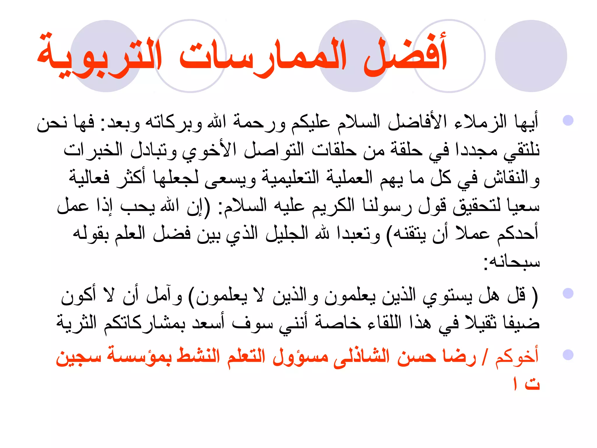 ‫أفضل الممارسات التربوية‬
‫أيها الزمل ء الفااضل السلم عليكم ورحمة ال وبركاته وبعد: فها نحن‬       ‫‪‬‬
   ‫نلتقي مجددا في حلقة من حلقات التواصل الخوي وتبادل الخبرات‬
    ‫والنقاش في كل ما يهم العملية التعليمية ويسعى لجعلها أكثر فعالية‬
  ‫سعيا لتحقيق قول رسولنا الكريم عليه السلم: )إن ال يحب إذا عمل‬
    ‫أحدكم عمل أن يتقنه( وتعبدا ل الجليل الذي بين فضل العلم بقوله‬
                                                            ‫سبحانه:‬
  ‫) قل هل يستوي الذين يعلمون والذين ل يعلمون( وآمل أن ل أكون‬          ‫‪‬‬
  ‫اضيفا ثقيل في هذا اللقا ء خاصة أنني سوف أسعد بمشاركاتكم الثرية‬
  ‫أخوكم / رضا حسن الشاذلى مسؤول التعلم النشط بمؤسسة سجين‬              ‫‪‬‬
                                                                ‫تا‬
 