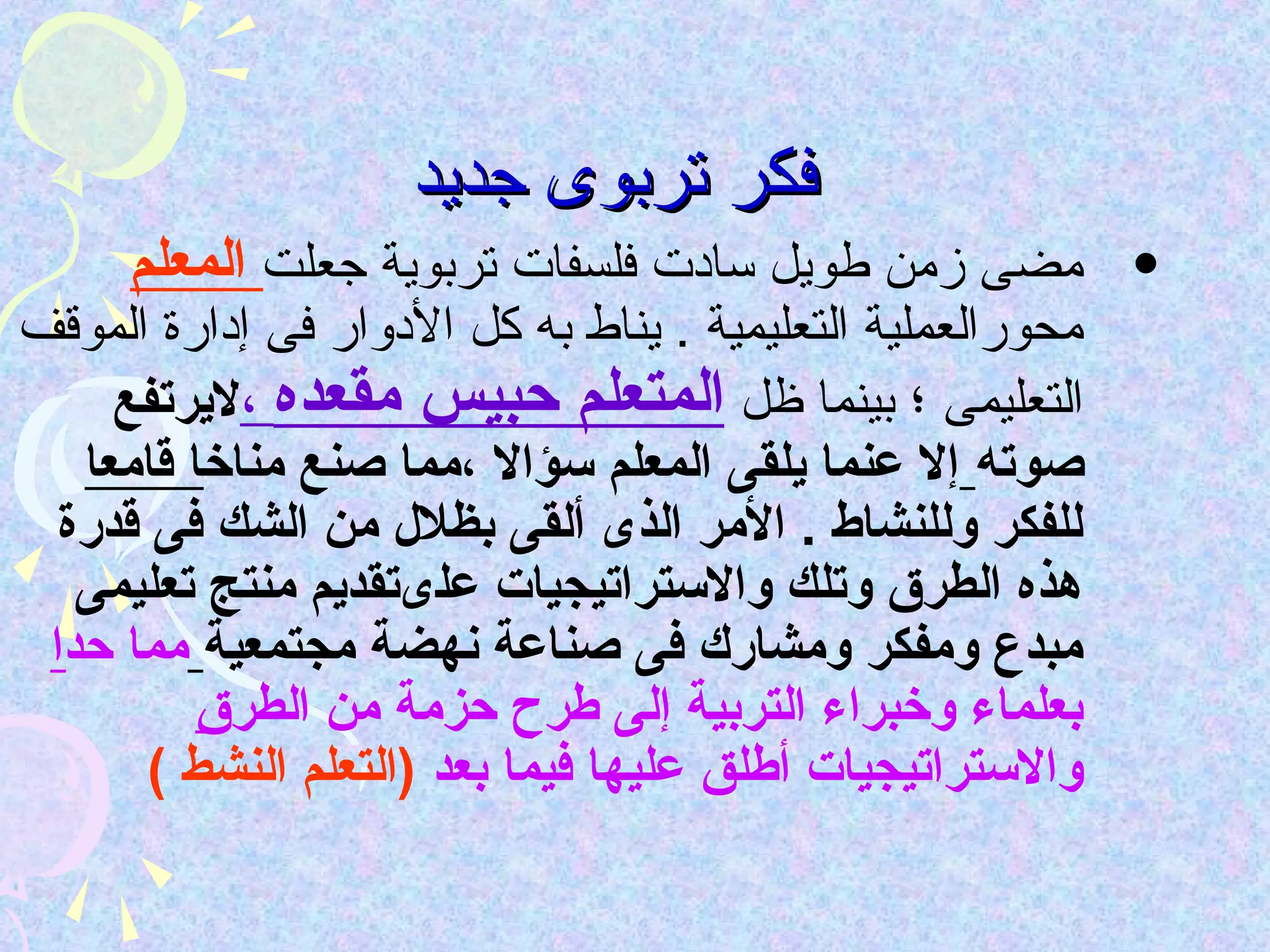‫فكر تربوى جديد‬
     ‫• مضى زمن طويل سادت فلسفات تربوية جعلت المعلم‬
‫محورالعملية التعليمية . يناط به كل الدوار فى إدارة الموقف‬
     ‫التعليمى ؛ بينما ظل المتعلم حبيس مقعده ،ليرتفع‬
   ‫صوته إل عنما يلقى المعلم سؤال ،مما صنع مناخا قامعا‬
  ‫للفكر وللنشاط . المر الذى ألقى بظلل من الشك فى قدرة‬
   ‫هذه الطرق وتلك والستراتيجيات علىتقديم منتج تعليمى‬
 ‫مبدع ومفكر ومشارك فى صناعة نهضة مجتمعية مما حدا‬
          ‫بعلماء وخبراء التربية إلى طرح حزمة من الطرق‬
       ‫والستراتيجيات أطلق عليها فيما بعد )التعلم النشط (‬
 