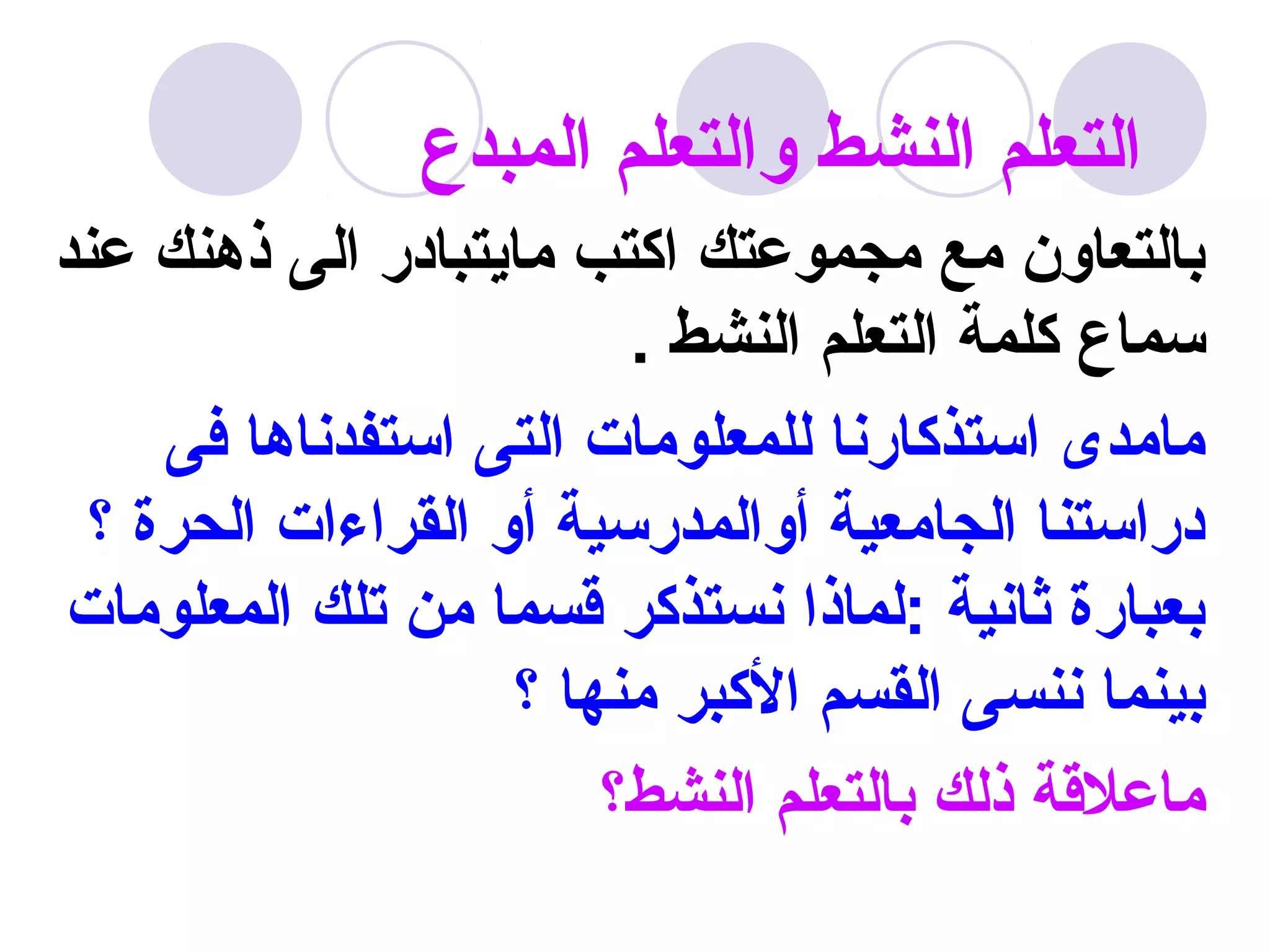 ‫التعلم النشط والتعلم المبدع‬
‫بالتعاون مع مجموعتك اكتب مايتبادر الى ذهنك عند‬
                         ‫سماع كلمة التعلم النشط .‬
     ‫مامدى استذكارنا للمعلومات التى استفدناها فى‬
  ‫دراستنا الجامعية أوالمدرسية أو القراءات الحرة ؟‬
 ‫بعبارة ثانية :لماذا نستذكر قسما من تلك المعلومات‬
                    ‫بينما ننسى القسم الكبر منها ؟‬
                        ‫ماعلقة ذلك بالتعلم النشط؟‬
 