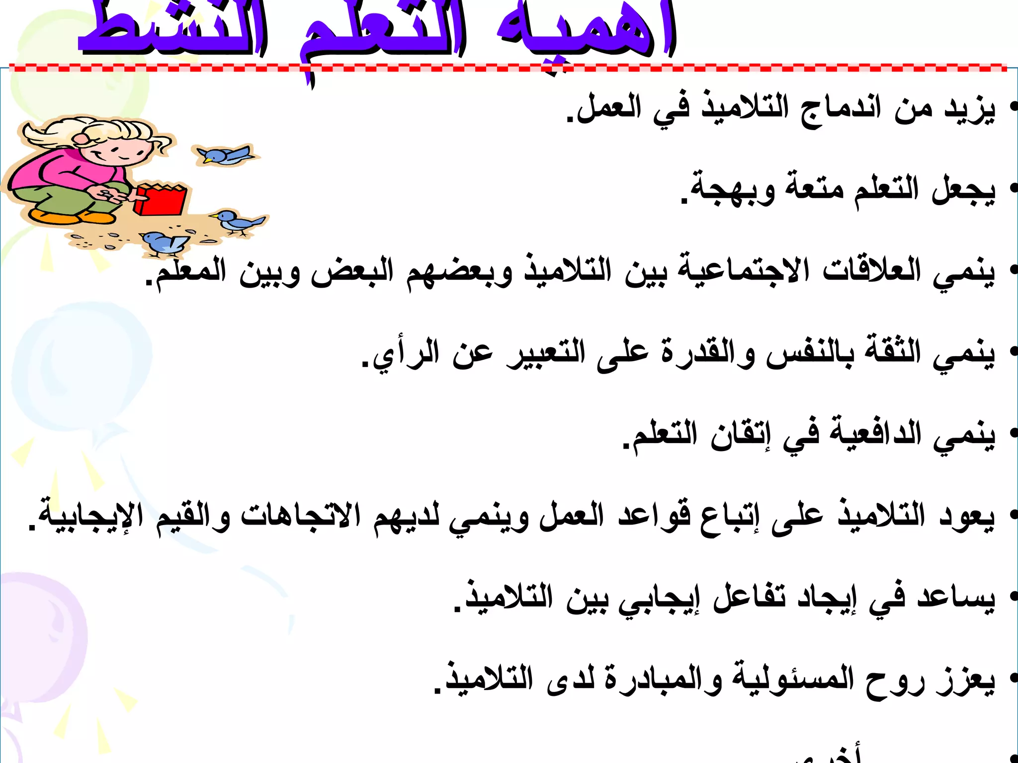 ‫أهمية التعلم النشط‬
                                        ‫• يزيد من اندماج التلميذ في العمل.‬

                                                ‫• يجعل التعلم متعة وبهجة.‬

        ‫• ينمي العلقات التجتماعية بين التلميذ وبعضهم البعض وبين المعلم.‬

                        ‫• ينمي الثقة بالنفس والقدرة على التعبير عن الرأي.‬

                                            ‫• ينمي الدافعية في إتقان التعلم.‬

‫• يعود التلميذ على إتباع قواعد العمل وينمي لديهم التجاهات والقيم اليجابية.‬

                               ‫• يساعد في إيجاد تفاعل إيجابي بين التلميذ.‬

                              ‫• يعزز روح المسئولية والمبادرة لدى التلميذ.‬
 