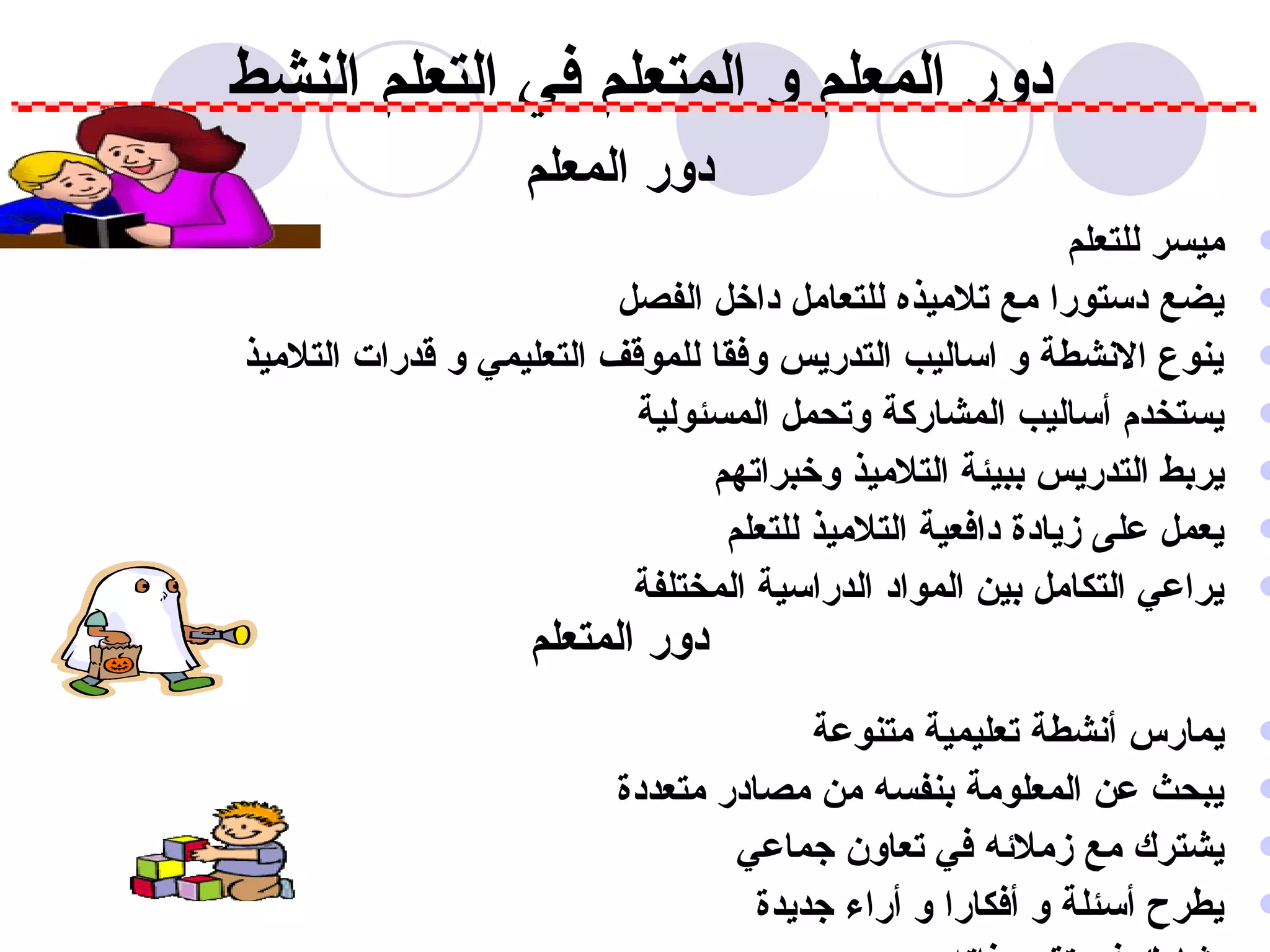 ‫دور المعلم و المتعلم في التعلم النشط‬
                    ‫دور المعلم‬
                                                           ‫ميسر للتعلم‬   ‫‪‬‬
                          ‫يضع دستورا مع تلميذه للتعامل داخل الفصل‬        ‫‪‬‬
‫ينوع النشطة و اساليب التدريس وفقا للموقف التعليمي و قدرات التلميذ‬        ‫‪‬‬
                           ‫يستخدم أساليب المشاركة وتحمل المسئولية‬        ‫‪‬‬
                                ‫يربط التدريس ببيئة التلميذ وخبراتهم‬      ‫‪‬‬
                                 ‫يعمل على زيادة دافعية التلميذ للتعلم‬    ‫‪‬‬
                           ‫يراعي التكامل بين المواد الدراسية المختلفة‬    ‫‪‬‬
                    ‫دور المتعلم‬
                                        ‫يمارس أنشطة تعليمية متنوعة‬       ‫‪‬‬
                          ‫يبحث عن المعلومة بنفسه من مصادر متعددة‬         ‫‪‬‬
                                  ‫يشترك مع زملهئه في تعاون تجماعي‬        ‫‪‬‬
                                    ‫يطرح أسئلة و أفكارا و أراء تجديدة‬    ‫‪‬‬
 
