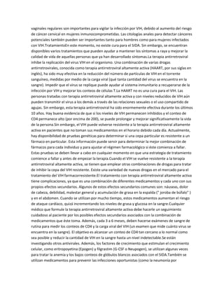 vaginales regulares son importantes para vigilar la infección por VIH, debido al aumento del riesgo
de cáncer cervical en mujeres inmunocomprometidas. Las citologías anales para detectar cánceres
potenciales también pueden ser importantes tanto para hombres como para mujeres infectados
con VIH.TratamientoEn este momento, no existe cura para el SIDA. Sin embargo, se encuentran
disponibles varios tratamientos que pueden ayudar a mantener los síntomas a raya y mejorar la
calidad de vida de aquellas personas que ya han desarrollado síntomas.La terapia antirretroviral
inhibe la replicación del virus VIH en el organismo. Una combinación de varias drogas
antirretrovirales, conocida como terapia antirretroviral altamente activa (HAART, por sus siglas en
inglés), ha sido muy efectiva en la reducción del número de partículas de VIH en el torrente
sanguíneo, medidas por medio de la carga viral (qué tanta cantidad del virus se encuentra en la
sangre). Impedir que el virus se replique puede ayudar al sistema inmunitario a recuperarse de la
infección por VIH y mejorar los conteos de células T.La HAART no es una cura para el VIH. Las
personas tratadas con terapia antirretroviral altamente activa y con niveles reducidos de VIH aún
pueden transmitir el virus a los demás a través de las relaciones sexuales o el uso compartido de
agujas. Sin embargo, esta terapia antirretroviral ha sido enormemente efectiva durante los últimos
10 años. Hay buena evidencia de que si los niveles de VIH permanecen inhibidos y el conteo de
CD4 permanece alto (por encima de 200), se puede prolongar y mejorar significativamente la vida
de la persona.Sin embargo, el VIH puede volverse resistente a la terapia antirretroviral altamente
activa en pacientes que no toman sus medicamentos en el horario debido cada día. Actualmente,
hay disponibilidad de pruebas genéticas para determinar si una cepa particular es resistente a un
fármaco en particular. Esta información puede servir para determinar la mejor combinación de
fármacos para cada individuo y para ajustar el régimen farmacológico si éste comienza a fallar.
Estas pruebas se deben llevar a cabo en cualquier momento en que una estrategia de tratamiento
comience a fallar y antes de empezar la terapia.Cuando el VIH se vuelve resistente a la terapia
antirretroviral altamente activa, se tienen que emplear otras combinaciones de drogas para tratar
de inhibir la cepa del VIH resistente. Existe una variedad de nuevas drogas en el mercado para el
tratamiento del VIH farmacorresistente.El tratamiento con terapia antirretroviral altamente activa
tiene complicaciones, ya que es una combinación de diferentes medicamentos y cada uno con sus
propios efectos secundarios. Algunos de estos efectos secundarios comunes son: náuseas, dolor
de cabeza, debilidad, malestar general y acumulación de grasa en la espalda (" joroba de búfalo" )
y en el abdomen. Cuando se utilizan por mucho tiempo, estos medicamentos aumentan el riesgo
de ataque cardíaco, quizá incrementando los niveles de grasa y glucosa en la sangre.Cualquier
médico que formule la terapia antirretroviral altamente activa debe hacerle un seguimiento
cuidadoso al paciente por los posibles efectos secundarios asociados con la combinación de
medicamentos que éste toma. Además, cada 3 a 6 meses, deben hacerse exámenes de sangre de
rutina para medir los conteos de CD4 y la carga viral del VIH (un examen que mide cuánto virus se
encuentra en la sangre). El objetivo es alcanzar un conteo de CD4 tan cercano a lo normal como
sea posible y reducir la cantidad de VIH en la sangre hasta un nivel indetectable.Se están
investigando otros antivirales. Además, los factores de crecimiento que estimulan el crecimiento
celular, como eritropoyetina (Epogen) y filgrastim (G-CSF o Neupogen), se utilizan algunas veces
para tratar la anemia y los bajos conteos de glóbulos blancos asociados con el SIDA.También se
utilizan medicamentos para prevenir las infecciones oportunistas (como la neumonía por
 