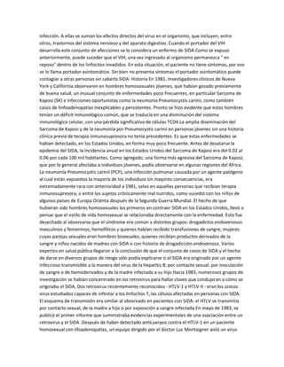 infección. A ellas se suman los efectos directos del virus en el organismo, que incluyen, entre
otros, trastornos del sistema nervioso y del aparato digestivo. Cuando el portador del VIH
desarrolla este conjunto de afecciones se lo considera un enfermo de SIDA.Como se expuso
anteriormente, puede suceder que el VIH, una vez ingresado al organismo permanezca " en
reposo" dentro de los linfocitos invadidos. En esta situación, el paciente no tiene síntomas, por eso
se lo llama portador asintomático. Sin bien no presenta síntomas el portador asintomático puede
contagiar a otras personas sin saberlo.SIDA: Historia En 1981, investigadores clínicos de Nueva
York y California observaron en hombres homosexuales jóvenes, que habían gozado previamente
de buena salud, un inusual conjunto de enfermedades poco frecuentes, en particular Sarcoma de
Kaposi (SK) e infecciones oportunistas como la neumonía Pneumocystis carinii, como también
casos de linfoadenopatías inexplicables y persistentes. Pronto se hizo evidente que estos hombres
tenían un déficit inmunológico común, que se traducía en una disminución del sistema
inmunológico celular, con una pérdida significativa de células TCD4.La amplia diseminación del
Sarcoma de Kaposi y de la neumonía por Pneumocystis carinii en personas jóvenes sin una historia
clínica previa de terapia inmunosupresora no tenía precedentes. Es que estas enfermedades se
habían detectado, en los Estados Unidos, en forma muy poco frecuente. Antes de desatarse la
epidemia del SIDA, la incidencia anual en los Estados Unidos del Sarcoma de Kaposi era del 0.02 al
0.06 por cada 100 mil habitantes. Como agregado, una forma más agresiva del Sarcoma de Kaposi,
que por lo general afectaba a individuos jóvenes, podía observarse en algunas regiones del África.
La neumonía Pneumocystis carinii (PCP), una infección pulmonar causada por un agente patógeno
al cual están expuestos la mayoría de los individuos sin mayores consecuencias, era
extremadamente rara con anterioridad a 1981, salvo en aquellas personas que recibían terapia
inmunosupresora, o entre los sujetos crónicamente mal nutridos, como sucedió con los niños de
algunos países de Europa Orienta después de la Segunda Guerra Mundial. El hecho de que
hubieran sido hombres homosexuales los primeros en contraer SIDA en los Estados Unidos, llevó a
pensar que el estilo de vida homosexual se relacionaba directamente con la enfermedad. Esto fue
desechado al observarse que el síndrome era común a distintos grupos: drogadictos endovenosos
masculinos y femeninos; hemofílicos y quienes habían recibido transfusiones de sangre; mujeres
cuyas parejas sexuales eran hombres bisexuales; quienes recibían productos derivados de la
sangre y niños nacidos de madres con SIDA o con historia de drogadicción endovenosa. Varios
expertos en salud pública llegaron a la conclusión de que el conjunto de casos de SIDA y el hecho
de darse en diversos grupos de riesgo sólo podía explicarse si el SIDA era originado por un agente
infeccioso transmisible a la manera del virus de la hepatitis B: por contacto sexual, por inoculación
de sangre o de hemoderivados y de la madre infectada a su hijo.Hacia 1983, numerosos grupos de
investigación se habían concentrado en los retrovirus para hallar claves que condujeran a cómo se
originaba el SIDA. Dos retrovirus recientemente reconocidos - HTLV-1 y HTLV-II - eran los únicos
virus estudiados capaces de infestar a los linfocitos T, las células afectadas en personas con SIDA.
El esquema de transmisión era similar al observado en pacientes con SIDA: el HTLV se transmitía
por contacto sexual, de la madre a hijo o por exposición a sangre infectada.En mayo de 1983, se
publicó el primer informe que suministraba evidencias experimentales de una asociación entre un
retrovirus y el SIDA. Después de haber detectado anticuerpos contra el HTLV-1 en un paciente
homosexual con lifoadenopatías, un equipo dirigido por el doctor Luc Montaigner aisló un virus
 