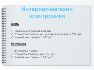 Интернет-магазин
         электроники
Цель

 Привлечь 250 заказов в месяц
 Стоимость привлечения не должна превышать 700 руб
 Средний чек товара – 5 000 руб

Результат

 287 заказов в месяц
 Стоимость привлечения – 650 руб
 Средний чек товара – 8 000 руб
 