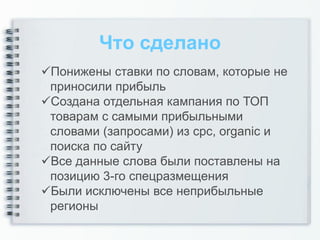 Что сделано
Понижены ставки по словам, которые не
 приносили прибыль
Создана отдельная кампания по ТОП
 товарам с самыми прибыльными
 словами (запросами) из cpc, organic и
 поиска по сайту
Все данные слова были поставлены на
 позицию 3-го спецразмещения
Были исключены все неприбыльные
 регионы
 