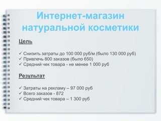 Интернет-магазин
 натуральной косметики
Цель

 Снизить затраты до 100 000 руб/м (было 130 000 руб)
 Привлечь 800 заказов (было 650)
 Средний чек товара - не менее 1 000 руб

Результат

 Затраты на рекламу – 97 000 руб
 Всего заказов - 872
 Средний чек товара – 1 300 руб
 