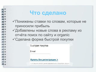 Что сделано
Понижены ставки по словам, которые не
 приносили прибыль
Добавлены новые слова в рекламу из
 отчёта поиск по сайту и organic
Сделана форма быстрой покупки
 