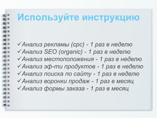 Используйте инструкцию

Анализ рекламы (cpc) - 1 раз в неделю
Анализ SEO (organic) - 1 раз в неделю
Анализ местоположения - 1 раз в неделю
Анализ эф-ти продуктов - 1 раз в неделю
Анализ поиска по сайту - 1 раз в неделю
Анализ воронки продаж - 1 раз в месяц
Анализ формы заказа - 1 раз в месяц
 