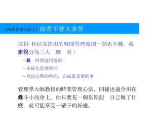 【 時間管理大師 1 】 能者不會太多勞 彼得‧杜拉克提出的時間管理原則一點也不難。我將它分為三大步驟說明： 記錄時間運用情形 系統化管理時間 找出完整的時間，完成最重要的事 管理學大師教授的時間管理心法，同樣也適合用在升斗小民身上，你只要花一個星期記錄自己做了什麼，就可能享受一輩子的好處。 