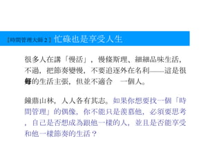【 時間管理大師 2 】 忙碌也是享受人生 很多人在講「慢活」，慢條斯理、細細品味生活，不過，把節奏變慢，不要追逐外在名利——這是很好的生活主張，但並不適合每一個人。 鐘鼎山林，人人各有其志。 如果你想要找一個「時間管理」的偶像，你不能只是羨慕他，必須要思考，自己是否想成為跟他一樣的人，並且是否能享受和他一樣節奏的生活？ 