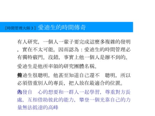【 時間管理大師 3 】 愛迪生的時間傳奇 有人研究，一個人一輩子要完成這麼多複雜的發明，實在不太可能。因而認為：愛迪生的時間管理必有獨特竅門。沒錯，事實上他一個人是辦不到的。 愛迪生是他所率領的研究團體名稱。 愛迪生很聰明，他甚至知道自己還不夠聰明，所以必須借重別人的專長，把人放在最適合的位置。 他發自內心的想要和一群人一起學習，尊重對方長處，互相借助彼此的能力，攀登一個光靠自己的力量無法抵達的高峰 