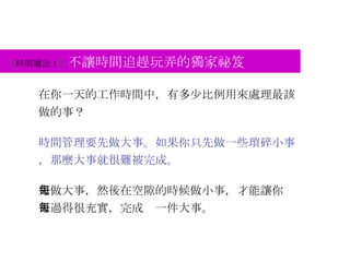 【 時間魔法 1 】 不讓時間追趕玩弄的獨家祕笈 在你一天的工作時間中，有多少比例用來處理最該做的事？ 時間管理要先做大事。如果你只先做一些瑣碎小事，那麼大事就很難被完成。 先做大事，然後在空隙的時候做小事，才能讓你每天過得很充實，完成每一件大事。 