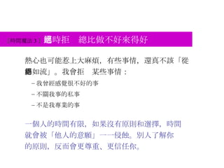 熱心也可能惹上大麻煩，有些事情，還真不該「從善如流」。我會拒絕某些事情： 我曾經感覺很不好的事 不關我事的私事 不是我專業的事 一個人的時間有限，如果沒有原則和選擇，時間 就會被「他人的意願」一一侵蝕。別人了解你 的原則，反而會更尊重、更信任你。 【 時間魔法 3 】 適時拒絕總比做不好來得好 